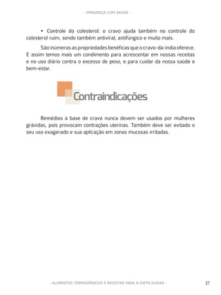 27
- EMAGREÇA COM SAÚDE -
27- ALIMENTOS TERMOGÊNICOS E RECEITAS PARA A DIETA DUKAN -
•	 Controle do colesterol: o cravo ajuda também no controle do
colesterol ruim, sendo também antiviral, antifúngico e muito mais.
Sãoinúmerasaspropriedadesbenéficasqueocravo-da-índiaoferece.
E assim temos mais um condimento para acrescentar em nossas receitas
e no uso diário contra o excesso de peso, e para cuidar da nossa saúde e
bem-estar.
Remédios à base de cravo nunca devem ser usados por mulheres
grávidas, pois provocam contrações uterinas. Também deve ser evitado o
seu uso exagerado e sua aplicação em zonas mucosas irritadas.
Contraindicações
 