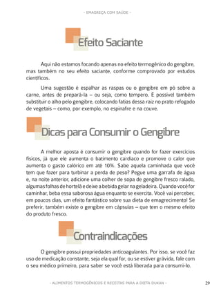 29
- EMAGREÇA COM SAÚDE -
29- ALIMENTOS TERMOGÊNICOS E RECEITAS PARA A DIETA DUKAN -
Aqui não estamos focando apenas no efeito termogênico do gengibre,
mas também no seu efeito saciante, conforme comprovado por estudos
científicos.
Uma sugestão é espalhar as raspas ou o gengibre em pó sobre a
carne, antes de prepará-la – ou seja, como tempero. É possível também
substituir o alho pelo gengibre, colocando fatias dessa raiz no prato refogado
de vegetais – como, por exemplo, no espinafre e na couve.
A melhor aposta é consumir o gengibre quando for fazer exercícios
físicos, já que ele aumenta o batimento cardíaco e promove o calor que
aumenta o gasto calórico em até 10%. Sabe aquela caminhada que você
tem que fazer para turbinar a perda de peso? Pegue uma garrafa de água
e, na noite anterior, adicione uma colher de sopa de gengibre fresco ralado,
algumasfolhasdehortelãedeixeabebidagelarnageladeira.Quandovocêfor
caminhar, beba essa saborosa água enquanto se exercita. Você vai perceber,
em poucos dias, um efeito fantástico sobre sua dieta de emagrecimento! Se
preferir, também existe o gengibre em cápsulas – que tem o mesmo efeito
do produto fresco.
O gengibre possui propriedades anticoagulantes. Por isso, se você faz
uso de medicação constante, seja ela qual for, ou se estiver grávida, fale com
o seu médico primeiro, para saber se você está liberada para consumi-lo.
EfeitoSaciante
Dicas para Consumir oGengibre
Contraindicações
 