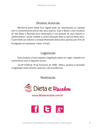 3
- EMAGREÇA COM SAÚDE -
- ALIMENTOS TERMOGÊNICOS E RECEITAS PARA A DIETA DUKAN -
Direitos Autorais
Nenhuma parte deste livro digital pode ser reproduzida ou copiada
sem o consentimento prévio dos seus autores. Este e-Book é uma iniciativa
do site Dieta e Receitas para destinação e uso pessoal de seus leitores e
colaboradores, sendo vedada a comercialização total ou parcial desta obra.
É permitido aos leitores o compartilhamento desta obra apenas para fins de
divulgação em quaisquer meios virtuais
Legislação
Este produto virtual respeita a legislação pátria em vigor, estando em
consonância com a seguinte norma:
Lei N° 9.610 de 19 de Fevereiro de 1998 - Altera, atualiza e consolida
a legislação sobre direitos autorais e dá providências.
Realização
www.dietaereceitas.com.br
d f n
 