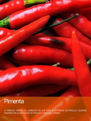 30
Pimenta
A pimenta vermelha aumenta em até 20% a atividade metabólica quando
ingerida na quantidade de apenas 3 gramas diárias.
 