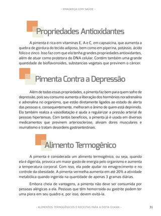 31
- EMAGREÇA COM SAÚDE -
31- ALIMENTOS TERMOGÊNICOS E RECEITAS PARA A DIETA DUKAN -
A pimenta é rica em vitaminas E, A e C, em capsaicina, que aumenta a
quebra de gordura do tecido adiposo, bem como em piperina, potássio, ácido
fólico e zinco. Isso faz com que ela tenha grandes propriedades antioxidantes,
além de atuar como protetora do DNA celular. Contém também uma grande
quantidade de bioflavonoides, substancias vegetais que previnem o câncer.
Alémdetodasessaspropriedades,apimentafazbemparaquemsofrede
depressão, pois seu consumo aumenta a liberação dos hormônios noradrenalina
e adrenalina no organismo, que estão diretamente ligados ao estado de alerta
das pessoas e, consequentemente, melhoram o ânimo de quem está deprimido.
Ela também realiza a vasodilatação e ajuda a regularizar a pressão arterial de
pessoas hipertensas. Com tantos benefícios, a pimenta já é usada em diversos
medicamentos que previnem arteriosclerose, aliviam dores musculares e
reumatismo e tratam desordens gastrointestinais.
A pimenta é considerada um alimento termogênico, ou seja, quando
ela é digerida, provoca um maior gasto de energia pelo organismo e aumenta
a temperatura corporal. Com isso, ela pode ajudar no emagrecimento e no
controle da obesidade. A pimenta vermelha aumenta em até 20% a atividade
metabólica quando ingerida na quantidade de apenas 3 gramas diárias.
Embora cheia de vantagens, a pimenta não deve ser consumida por
pessoas alérgicas a ela. Pessoas que têm hemorroida ou gastrite podem ter
uma piora em seu quadro e, por isso, devem evitá-la.
PropriedadesAntioxidantes
Pimenta Contra a Depressão
Alimento Termogênico
 