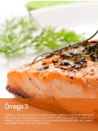32
Ômega3
O ômega 3 é um ácido graxo poli-insaturado. O ômega 3 auxilia na diminuição
dos níveis de triglicerídeos e colesterol ruim (LDL), além de favorecer o
aumento do colesterol bom (HDL). Possui ainda importante papel no combate
a alergias e processos inflamatórios.
 