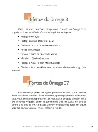 33
- EMAGREÇA COM SAÚDE -
33- ALIMENTOS TERMOGÊNICOS E RECEITAS PARA A DIETA DUKAN -
Vários estudos científicos pesquisaram o efeito do ômega 3 no
organismo. Essa substância oferece as seguintes vantagens:
•	 Protege o Coração
•	 Protege contra a Diabetes Tipo 2
•	 Elimina o risco da Síndrome Metabólica
•	 Reduz a Inflamação
•	 Diminui o Risco de Câncer de Mama
•	 Mantêm o Cérebro Saudável
•	 Prologa a Vida – e com Mais Qualidade
•	 Elimina a Gordura Abdominal, ao atacar diretamente a gordura
visceral!
Principalmente peixes de águas profundas e frias, como salmão,
atum, bacalhau e sardinha. Esses alimentos, quando preparados de maneira
saudável, são excelentes para a nossa saúde. Mas o ômega 3 também existe
em alimentos vegetais, como na semente de chia, no azeite, no óleo de
canola e no óleo de linhaça. Existe também em pequenas doses em alguns
vegetais, como espinafre, couve, brócolis e rúcula.
Efeitosdo Ômega 3
Fontesde Ômega 3?
 