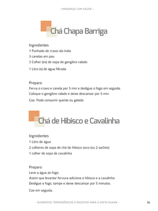 36
- EMAGREÇA COM SAÚDE -
36- ALIMENTOS TERMOGÊNICOS E RECEITAS PARA A DIETA DUKAN -
Ingredientes
1 Punhado de cravo-da-índia
3 canelas em pau
3 Colher (es) de sopa de gengibre ralado
1 Litro (s) de água filtrada
Preparo
Ferva o cravo e canela por 5 min e desligue o fogo em seguida.
Coloque o gengibre ralado e deixe descansar por 5 min.
Coe. Pode consumir quente ou gelado
Ingredientes
1 Litro de água
2 colheres de sopa de chá de hibisco seco (ou 2 saches)
1 colher de sopa de cavalinha
Preparo
Leve a água ao fogo.
Assim que levantar fervura adiciona o hibisco e a cavalinha
Desligue o fogo, tampe e deixe descansar por 5 minutos.
Coe em seguida.
Chá Chapa Barriga
Cháde Hibisco e Cavalinha
 