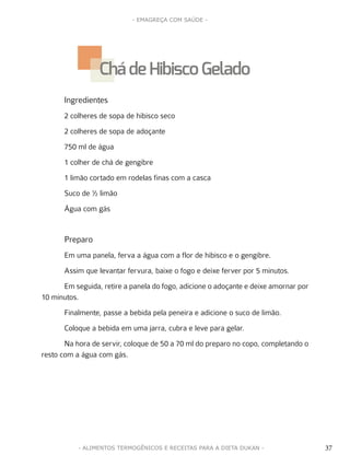 37
- EMAGREÇA COM SAÚDE -
37- ALIMENTOS TERMOGÊNICOS E RECEITAS PARA A DIETA DUKAN -
Ingredientes
2 colheres de sopa de hibisco seco
2 colheres de sopa de adoçante
750 ml de água
1 colher de chá de gengibre
1 limão cortado em rodelas finas com a casca
Suco de ½ limão
Água com gás
Preparo
Em uma panela, ferva a água com a flor de hibisco e o gengibre.
Assim que levantar fervura, baixe o fogo e deixe ferver por 5 minutos.
Em seguida, retire a panela do fogo, adicione o adoçante e deixe amornar por
10 minutos.
Finalmente, passe a bebida pela peneira e adicione o suco de limão.
Coloque a bebida em uma jarra, cubra e leve para gelar.
Na hora de servir, coloque de 50 a 70 ml do preparo no copo, completando o
resto com a água com gás.
Chá de Hibisco Gelado
 