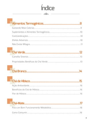 4
4
8
Índice
AlimentosTermogênicos................................................................8
Gastando Mais Calorias.....................................................................................9
Suplementos e Alimentos Termogênicos........................................................10
Contraindicações................................................................................................10
Efeitos Adversos................................................................................................10
Não Existe Milagre.............................................................................................11
CháVerde................................................................................................12
Camellia Sinensis...............................................................................................13
Propriedades Benéficas do Chá Verde............................................................13
CháBranco.............................................................................................14
ChádeHibisco.......................................................................................15
Ação Antioxidante.............................................................................................16
Benefícios do Chá de Hibisco...........................................................................16
Flor de Hibisco...................................................................................................16
Chá-Mate..................................................................................................17
Para um Bom Funcionamento Metabólico.....................................................18
Como Consumir.................................................................................................18
 