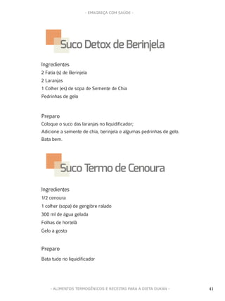 41
- EMAGREÇA COM SAÚDE -
41- ALIMENTOS TERMOGÊNICOS E RECEITAS PARA A DIETA DUKAN -
Ingredientes
2 Fatia (s) de Berinjela
2 Laranjas
1 Colher (es) de sopa de Semente de Chia
Pedrinhas de gelo
Preparo
Coloque o suco das laranjas no liquidificador;
Adicione a semente de chia, berinjela e algumas pedrinhas de gelo.
Bata bem.
Ingredientes
1/2 cenoura
1 colher (sopa) de gengibre ralado
300 ml de água gelada
Folhas de hortelã
Gelo a gosto
Preparo
Bata tudo no liquidificador
SucoDetoxde Berinjela
SucoTermo de Cenoura
 