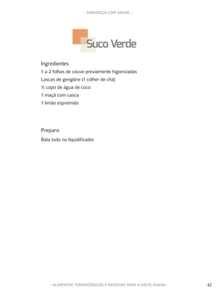 42
- EMAGREÇA COM SAÚDE -
42- ALIMENTOS TERMOGÊNICOS E RECEITAS PARA A DIETA DUKAN -
Ingredientes
1 a 2 folhas de couve previamente higienizadas
Lascas de gengibre (1 colher de chá)
½ copo de água de coco
1 maçã com casca
1 limão espremido
Preparo
Bata tudo no liquidificador
Suco Verde
 