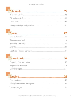 5
- EMAGREÇA COM SAÚDE -
5- ALIMENTOS TERMOGÊNICOS E RECEITAS PARA A DIETA DUKAN -
CaféVerde..............................................................................................19
Ácio Termogênico.............................................................................................20
O Estudo do Dr. Oz...........................................................................................20
Como Ingerir......................................................................................................21
De Organismo para Organismo......................................................................21
Canela......................................................................................................22
Uma Colher de Saúde......................................................................................23
Gordura Abdominal..........................................................................................23
Benefícios da Canela........................................................................................23
Calorias..............................................................................................................24
Não Pode Faltar no Cardápio..........................................................................24
Cravo-da-Índia......................................................................................25
Perdendo Peso com Saúde..............................................................................26
Propriedades Benéficas....................................................................................26
Contraindicações..............................................................................................27
Gengibre..................................................................................................28
Efeito Saciante...................................................................................................29
Dicas para Consumir o Gengibre.....................................................................29
Contraindicações..............................................................................................29
 