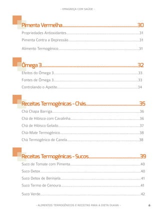 6
- EMAGREÇA COM SAÚDE -
6- ALIMENTOS TERMOGÊNICOS E RECEITAS PARA A DIETA DUKAN -
PimentaVermelha............................................................................30
Propriedades Antioxidantes.............................................................................31
Pimenta Contra a Depressão...........................................................................31
Alimento Termogênico.....................................................................................31
Ômega3.................................................................................................32
Efeitos do Ômega 3.........................................................................................33
Fontes de Ômega 3.........................................................................................33
Controlando o Apetite.....................................................................................34
ReceitasTermogênicas-Chás......................................................35
Chá Chapa Barriga............................................................................................36
Chá de Hibisco com Cavalinha.........................................................................36
Chá de Hibisco Gelado......................................................................................37
Chá-Mate Termogênico....................................................................................38
Chá Termogênico de Canela............................................................................38
ReceitasTermogênicas-Sucos....................................................39
Suco de Tomate com Pimenta..........................................................................40
Suco Detox..........................................................................................................40
Suco Detox de Berinjela.....................................................................................41
Suco Termo de Cenoura....................................................................................41
Suco Verde..........................................................................................................42
 