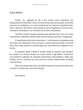 7
- EMAGREÇA COM SAÚDE -
7- ALIMENTOS TERMOGÊNICOS E RECEITAS PARA A DIETA DUKAN -
Caro leitor,
Diante da agitação do dia a dia, muitas vezes acabamos nos
esquecendodonossobem-estar,donossocorpoedanossasaúde.Astarefas
parecem se multiplicar, e a rotina profissional nos absorve completamente.
Com o decorrer do tempo, nossa saúde se torna fragilizada e os exercícios,
restrições alimentares e os remédios se tornam necessários.
Também existem aquelas pessoas que desejam ficar com um corpo
mais bonito e definido e tentam toda sorte de dietas e práticas “milagrosas”.
É importante evitarmos os extremos — nem esquecer completamente
do corpo, nem idolatrá-lo como se fosse a nossa meta primordial. A arte de
bem viver exige equilíbrio e ponderação, por isso devemos emagrecer com
saúde.
A proposta deste e-Book é auxiliar todas as pessoas que desejam
ter saúde e ao mesmo tempo um corpo bonito e agradável. Trataremos
nos próximos capítulos de assuntos importantes relacionados à Dieta dos
Pontos, que é o primeiro de uma série de e-books relacionados às dietas
mais famosas.
Que você possa fazer bom uso deste material e que ele lhe ajude a ter
o corpo e a saúde que você tanto deseja.
Boa leitura!
 