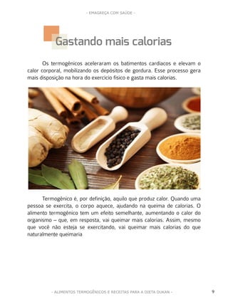 9
- EMAGREÇA COM SAÚDE -
- ALIMENTOS TERMOGÊNICOS E RECEITAS PARA A DIETA DUKAN -
Os termogênicos aceleraram os batimentos cardíacos e elevam o
calor corporal, mobilizando os depósitos de gordura. Esse processo gera
mais disposição na hora do exercício físico e gasta mais calorias.
Termogênico é, por definição, aquilo que produz calor. Quando uma
pessoa se exercita, o corpo aquece, ajudando na queima de calorias. O
alimento termogênico tem um efeito semelhante, aumentando o calor do
organismo – que, em resposta, vai queimar mais calorias. Assim, mesmo
que você não esteja se exercitando, vai queimar mais calorias do que
naturalmente queimaria
Gastando mais calorias
 