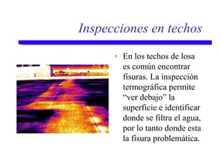 Inspecciones en techos
• En los techos de losa
es común encontrar
fisuras. La inspección
termográfica permite
“ver debajo” la
superficie e identificar
donde se filtra el agua,
por lo tanto donde esta
la fisura problemática.
 
