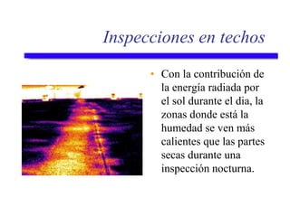 Inspecciones en techos
• Con la contribución de
la energía radiada por
el sol durante el dia, la
zonas donde está la
humedad se ven más
calientes que las partes
secas durante una
inspección nocturna.
 