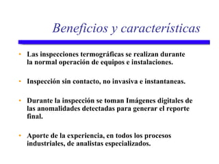 Beneficios y características
• Las inspecciones termográficas se realizan durante
la normal operación de equipos e instalaciones.
• Inspección sin contacto, no invasiva e instantaneas.
• Durante la inspección se toman Imágenes digitales de
las anomalidades detectadas para generar el reporte
final.
• Aporte de la experiencia, en todos los procesos
industriales, de analistas especializados.
 