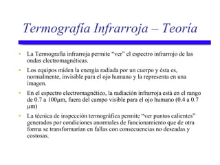 Termografía Infrarroja – Teoría
• La Termografía infrarroja permite “ver” el espectro infrarrojo de las
ondas electromagnéticas.
• Los equipos miden la energía radiada por un cuerpo y ésta es,
normalmente, invisible para el ojo humano y la representa en una
imagen.
• En el espectro electromagnético, la radiación infrarroja está en el rango
de 0.7 a 100µm, fuera del campo visible para el ojo humano (0.4 a 0.7
µm)
• La técnica de inspección termográfica permite “ver puntos calientes”
generados por condiciones anormales de funcionamiento que de otra
forma se transformarían en fallas con consecuencias no deseadas y
costosas.
 