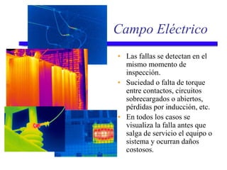 Campo Eléctrico
• Las fallas se detectan en el
mismo momento de
inspección.
• Suciedad o falta de torque
entre contactos, circuitos
sobrecargados o abiertos,
pérdidas por inducción, etc.
• En todos los casos se
visualiza la falla antes que
salga de servicio el equipo o
sistema y ocurran daños
costosos.
 