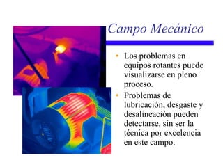 Campo Mecánico
• Los problemas en
equipos rotantes puede
visualizarse en pleno
proceso.
• Problemas de
lubricación, desgaste y
desalineación pueden
detectarse, sin ser la
técnica por excelencia
en este campo.
 