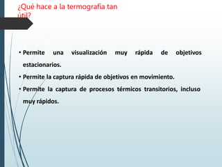 ¿Qué hace a la termografía tan
útil?
• Permite una visualización muy rápida de objetivos
estacionarios.
• Permite la captura rápida de objetivos en movimiento.
• Permite la captura de procesos térmicos transitorios, incluso
muy rápidos.
 