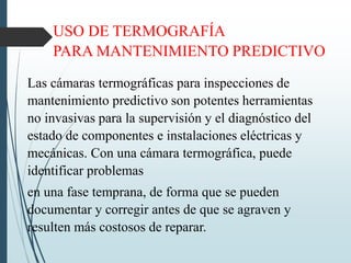 USO DE TERMOGRAFÍA
PARA MANTENIMIENTO PREDICTIVO
Las cámaras termográficas para inspecciones de
mantenimiento predictivo son potentes herramientas
no invasivas para la supervisión y el diagnóstico del
estado de componentes e instalaciones eléctricas y
mecánicas. Con una cámara termográfica, puede
identificar problemas
en una fase temprana, de forma que se pueden
documentar y corregir antes de que se agraven y
resulten más costosos de reparar.
 
