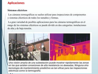 Aplicaciones
Sistemas eléctricos
Las cámaras termográficas se suelen utilizar para inspecciones de componentes
y sistemas eléctricos de todos los tamaños y formas.
La gran variedad de posibles aplicaciones para las cámaras termográficas en el
rango de los sistemas eléctricos se puede dividir en dos categorías: instalaciones
de alta y de baja tensión.
 