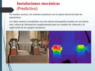 Instalaciones mecánicas
(Predictivo)
En muchos sectores, los sistemas mecánicos son la espina dorsal de todas las
operaciones.
Los datos térmicos recopilados con una cámara termográfica pueden ser una fuente
muy valiosa de información complementaria para los estudios de vibración y la
supervisión de los equipos mecánicos.
 