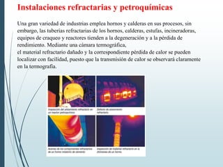 Instalaciones refractarias y petroquímicas
Una gran variedad de industrias emplea hornos y calderas en sus procesos, sin
embargo, las tuberías refractarias de los hornos, calderas, estufas, incineradoras,
equipos de craqueo y reactores tienden a la degeneración y a la pérdida de
rendimiento. Mediante una cámara termográfica,
el material refractario dañado y la correspondiente pérdida de calor se pueden
localizar con facilidad, puesto que la transmisión de calor se observará claramente
en la termografía.
 