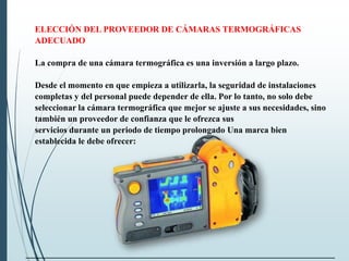 ELECCIÓN DEL PROVEEDOR DE CÁMARAS TERMOGRÁFICAS
ADECUADO
La compra de una cámara termográfica es una inversión a largo plazo.
Desde el momento en que empieza a utilizarla, la seguridad de instalaciones
completas y del personal puede depender de ella. Por lo tanto, no solo debe
seleccionar la cámara termográfica que mejor se ajuste a sus necesidades, sino
también un proveedor de confianza que le ofrezca sus
servicios durante un periodo de tiempo prolongado Una marca bien
establecida le debe ofrecer:
 
