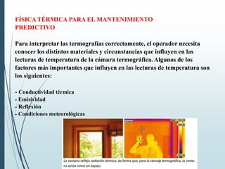 FÍSICA TÉRMICA PARA EL MANTENIMIENTO
PREDICTIVO
Para interpretar las termografías correctamente, el operador necesita
conocer los distintos materiales y circunstancias que influyen en las
lecturas de temperatura de la cámara termográfica. Algunos de los
factores más importantes que influyen en las lecturas de temperatura son
los siguientes:
- Conductividad térmica
- Emisividad
- Reflexión
- Condiciones meteorológicas
 