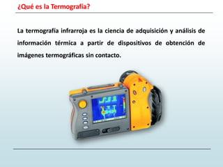 ¿Qué es la Termografía?
La termografía infrarroja es la ciencia de adquisición y análisis de
información térmica a partir de dispositivos de obtención de
imágenes termográficas sin contacto.
 