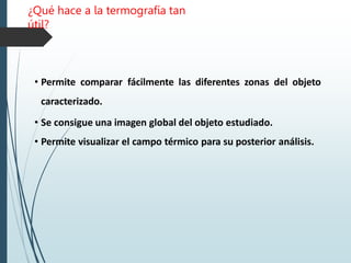 ¿Qué hace a la termografía tan
útil?
• Permite comparar fácilmente las diferentes zonas del objeto
caracterizado.
• Se consigue una imagen global del objeto estudiado.
• Permite visualizar el campo térmico para su posterior análisis.
 