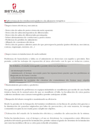 Aplicaciones de los estudios termográficos y de eficiencia energética:

 Inspecciones eléctricas y mecánicas

- Detección de saltos de protecciones sin razón aparente
- Detección de saltos intempestivos de diferenciales
- Detección de saltos de diferenciales por simpatía
- Sobrecalentamientos de conductores y protecciones
- Problemas de pérdida de aislamiento
- Aflojado de conexiones eléctricas
- Detección de puntos calientes antes de que provoquen la parada (partes eléctricas, mecánicas,
correas, engranajes, motores, etc...)



 Inspecciones en instalaciones de suelo radiante

Problemas de humedades o fallos en el aislamiento se detectan con rapidez y precisión. Esto
permite ceñir los trabajos de reparación al área afectada con lo que se reducen costes.

      En definitiva, el estudio termográfico permite detectar el problema:

      - sin interrumpir el servicio
      - minimizando el tiempo necesario para las reparaciones puesto que los problemas se
      diagnostican de forma concisa
      - reduciéndose las paradas innecesarias
      -permitiendo la revisión de cientos de conexiones de forma muy rápida

 Mantenimiento preventivo y predictivo

Una gran cantidad de problemas en equipos industriales se manifiestan por medio de una huella
térmica fuera de lo normal antes de que se manifieste el fallo. La localización de estos puntos
calientes mediante una cámara termográfica permite anticiparse al fallo.

 Búsqueda del ahorro energético maximizando su eficiencia

Desde la premisa de la búsqueda del máximo rendimiento en las líneas de producción gracias a
la disminución de paradas originadas por falta de prevención y de esta manera, la energía
consumida sea justo la necesaria para cumplir este objetivo.

 Valoración del estado de la instalación eléctrica y estudios de adecuación de la misma.

Todas las instalaciones, con el tiempo y el uso se deterioran. La comparativa entre diferentes
periodos del estado general de la instalación, permite valorar el grado de deterioro de la instalación
así como las medidas a llevar a cabo para reducirlo al máximo.
 