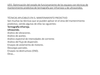 UD3. Optimización del estado de funcionamiento de los equipos con técnicas de
mantenimiento predictivo de termografía por infrarrojos y de ultrasonidos.
TÉCNICAS APLICABLES EN EL MANTENIMIENTO PREDICTIVO
Son muchas las técnicas que se pueden aplicar en el área del mantenimiento
predictivo, siendo algunas de ellas las siguientes:
Termografía infrarroja.
Ultrasonido.
Análisis de vibraciones.
Análisis de aceites.
Análisis espectral de intensidades de corriente.
Análisis del flujo de dispersión.
Ensayos de aislamiento de motores.
Descargas parciales.
Ensayos no destructivos (END).
Otras…
EXPLICAR BIEN DIFERENCIA DE
ESTE OCN PREVENTIVO PORQUE
ME DICEN QUE NO LO SABEN
VISTAS EN TEMAS ANTERIORES
LAS QUE VAMOS A VER AHORA
 