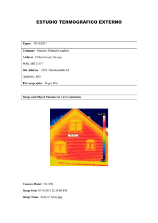 ESTUDIO TERMOGRÁFICO EXTERNO



Report 30/10/2011

Company Mercury Thermal Graphics

Address 8 Missi Court, Owings

Mills, MD 21117

Site Address    2558 Davidsonville Rd.

Gambrills, MD

Thermographer Roger Blitz



Image and Object Parameters Text Comments




Camera Model Flir b50

Image Date 30/10/2011 12:29:07 PM

Image Name front of home.jpg
 