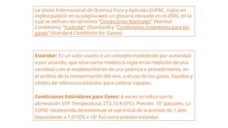 La Unión Internacional de Química Pura y Aplicada (IUPAC, siglas en
inglés) publicó en su página web un glosario revisado en el 2000, en la
cual se definen los términos “Condiciones Normales” (Normal
Conditions), “Estándar” (Standard) y “Condiciones Estándares para los
gases” (Standard Conditions for Gases).
Estándar: Es un valor exacto o un concepto establecido por autoridad
o por acuerdo, que sirve como modelo o regla en la medición de una
cantidad o en el establecimiento de una práctica o procedimiento, en
el análisis de la contaminación del aire, o el uso de los gases, líquidos y
sólidos de referencia estándar para calibrar equipos.
Condiciones Estándares para Gases: A veces se indica con la
abreviación STP. Temperatura: 273,15 K (0ºC). Presión: 105
pascales. La
IUPAC recomienda descontinuar el uso inicial de la presión de 1 atm
(equivalente a 1,01325 x 105
Pa) como presión estándar.
 