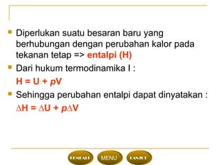  Diperlukan suatu besaran baru yang
berhubungan dengan perubahan kalor pada
tekanan tetap => entalpi (H)
 Dari hukum termodinamika I :
H = U + pV
 Sehingga perubahan entalpi dapat dinyatakan :
∆H = ∆U + p∆V
KEMBALI MENU LANJUT
 