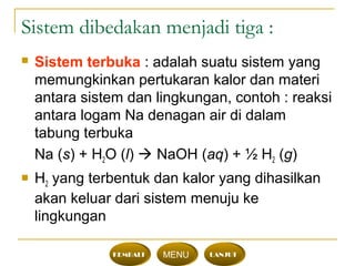 Sistem dibedakan menjadi tiga :
 Sistem terbuka : adalah suatu sistem yang
memungkinkan pertukaran kalor dan materi
antara sistem dan lingkungan, contoh : reaksi
antara logam Na denagan air di dalam
tabung terbuka
Na (s) + H2O (l)  NaOH (aq) + ½ H2 (g)
 H2 yang terbentuk dan kalor yang dihasilkan
akan keluar dari sistem menuju ke
lingkungan
KEMBALI MENU LANJUT
 