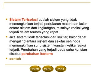  Sistem Terisolasi adalah sistem yang tidak
memungkinkan terjadi pertukaran materi dan kalor
antara sistem dan lingkungan, misalnya reaksi yang
terjadi dalam termos yang rapat
 Jika sistem tidak terisolasi dari sekitar, kalor dapat
mengalir diantara sistem dan sekitar sehingga
memungkinkan suhu sistem konstan ketika reaksi
terjadi. Perubahan yang terjadi pada suhu konstan
disebut perubahan isoterm
 contoh
KEMBALI MENU LANJUT
 