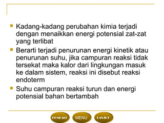  Kadang-kadang perubahan kimia terjadi
dengan menaikkan energi potensial zat-zat
yang terlibat
 Berarti terjadi penurunan energi kinetik atau
penurunan suhu, jika campuran reaksi tidak
tersekat maka kalor dari lingkungan masuk
ke dalam sistem, reaksi ini disebut reaksi
endoterm
 Suhu campuran reaksi turun dan energi
potensial bahan bertambah
KEMBALI MENU LANJUT
 