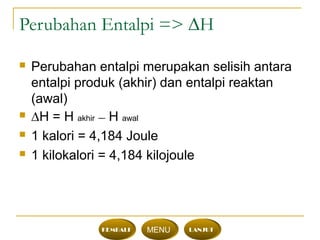 Perubahan Entalpi => ∆H
 Perubahan entalpi merupakan selisih antara
entalpi produk (akhir) dan entalpi reaktan
(awal)
 ∆H = H akhir – H awal
 1 kalori = 4,184 Joule
 1 kilokalori = 4,184 kilojoule
KEMBALI MENU LANJUT
 