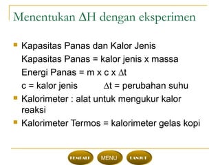 Menentukan ∆H dengan eksperimen
 Kapasitas Panas dan Kalor Jenis
Kapasitas Panas = kalor jenis x massa
Energi Panas = m x c x ∆t
c = kalor jenis ∆t = perubahan suhu
 Kalorimeter : alat untuk mengukur kalor
reaksi
 Kalorimeter Termos = kalorimeter gelas kopi
KEMBALI MENU LANJUT
 