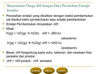 Menentukan Harga ∆H dengan Data Perubahan Entalpi
Standar
 Perubahan entalpi yang dikaitkan dengan reaksi pembentukan
zat disebut kalor pembentukan atau entalpi pembentukan
 Entalpi Pembentukan dinyatakan ∆Hf
 Misal :
H2(g) + ½O2(g)  H2O(l) ∆Hf = -283 kJ
(eksoterm)
H2(g) + ½O2(g)  H2O(g) ∆Hf = +242 kJ
(endoterm)
 Besar ∆Hf bergantung pada suhu, tekanan, dan keadaan fisis
pereaksi dan produk
 ∆Hf = ∆Hf produk - ∆Hf pereaksi
KEMBALI MENU LANJUT
 