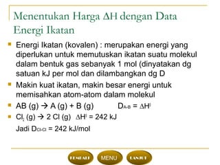 Menentukan Harga ∆H dengan Data
Energi Ikatan
 Energi Ikatan (kovalen) : merupakan energi yang
diperlukan untuk memutuskan ikatan suatu molekul
dalam bentuk gas sebanyak 1 mol (dinyatakan dg
satuan kJ per mol dan dilambangkan dg D
 Makin kuat ikatan, makin besar energi untuk
memisahkan atom-atom dalam molekul
 AB (g)  A (g) + B (g) DA-B = ∆H0
 Cl2 (g)  2 Cl (g) ∆H0
= 242 kJ
Jadi DCl-Cl = 242 kJ/mol
KEMBALI MENU LANJUT
 