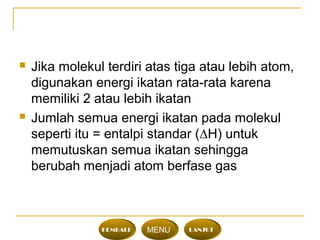  Jika molekul terdiri atas tiga atau lebih atom,
digunakan energi ikatan rata-rata karena
memiliki 2 atau lebih ikatan
 Jumlah semua energi ikatan pada molekul
seperti itu = entalpi standar (∆H) untuk
memutuskan semua ikatan sehingga
berubah menjadi atom berfase gas
KEMBALI MENU LANJUT
 
