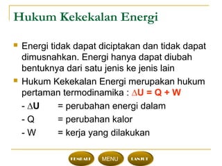 Hukum Kekekalan Energi
 Energi tidak dapat diciptakan dan tidak dapat
dimusnahkan. Energi hanya dapat diubah
bentuknya dari satu jenis ke jenis lain
 Hukum Kekekalan Energi merupakan hukum
pertaman termodinamika : ∆U = Q + W
- ∆U = perubahan energi dalam
- Q = perubahan kalor
- W = kerja yang dilakukan
KEMBALI MENU LANJUT
 