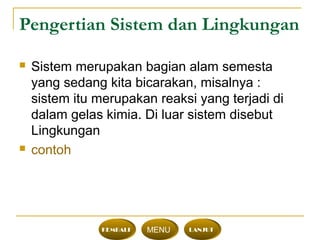 Pengertian Sistem dan Lingkungan
 Sistem merupakan bagian alam semesta
yang sedang kita bicarakan, misalnya :
sistem itu merupakan reaksi yang terjadi di
dalam gelas kimia. Di luar sistem disebut
Lingkungan
 contoh
KEMBALI MENU LANJUT
 