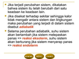  Jika terjadi perubahan sistem, dikatakan
bahwa sistem itu telah berubah dari satu
keadaan ke keadaan lain.
 Jika disekat terhadap sekitar sehingga kalor
tidak mengalir antara sistem dan lingkungan
maka perubahan yang terjadi di dalam sistem
disebut adiabatik
 Selama perubahan adiabatik, suhu sistem
akan bertambah jika sistem melepaskan
panas => reaksi eksoterm, suhu sistem
akan berkurang jika sistem menyerap panas
=> reaksi endoterm
KEMBALI MENU LANJUT
 