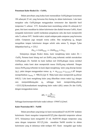 Penentuan Kalor Reaksi Zn – CuSO4
Dalam percobaan yang kedua kami memasukkan

dengan konsentrasi

1M sebanyak 25 mL yang berwarna biru bening ke dalam kalorimeter. Lalu kami
mengukur suhu

dengan menggunakan termometer dan diperoleh hasil

temperatur T3 sebesar 31oC. Kemudian kami menimbang serbuk Zn sebanyak 0,5
gram, lalu kami masukkan ke dalam kalorimeter dan diaduk bersama CuSO4. Kami
mengaduk kalorimeter sambil melakukan pengukuran suhu dan kami memperoleh
suhu T4 sebesar 56oC. Setelah reaksi, terjadi endapan pada campuran yang berwarna
coklat. Campuran juga menjadi warna coklat. Dan menghitung
mengalikan tetapan kalorimeter dengan selisih suhu antara
didapatkan hasil

dengan

dengan

dan

.

Selanjutnya dengan Reaksi diatas, kami menghitung kalor reaksi
.

Pertama kami hitung mol zat ZnSO4 yang terbentuk setelah mereaksikan

dengan

. Setelah itu kami kalikan mol

dengan massa molekul

relatifnya, maka kami akan memperoleh massa
massa

yang terbentuk. Dengan

yang terbentuk itu kami dapat menghitung kalor yang diserap larutan

, yakni dengan menggunakan rumus:
memperhatikan

dengan

. Maka kami akan memperoleh

sebesar

. Lalu kami menghitung kalor yang dihasilkan sistem reaksi ( ) dengan
cara

menjumlahkan dan

,

sehingga

kami

Kemudiankami menghitung kalor reaksi (

memperoleh sebesar
) antara

dan

dengan menggunakan rumus

Sehingga kamimemperoleh kalor reaksi sebesar -159647,4

.

Kalor Penetralan HCl – NaOH
Dalam percobaan yang ketiga ini kami memasukkan25 mL
kalorimeter. Kami mengukur temperatur

dan diperoleh temperatur sebesar

. Selanjutnya kami mengambil 25 mL
sama dengan temperatur

,lalu

1M kedalam

1M dengan temperatur yang

masukkan NaOH tersebut ke dalam

kalorimeter yang di dalamnya telah terdapat

. Kami mengaduk agar kedua

 
