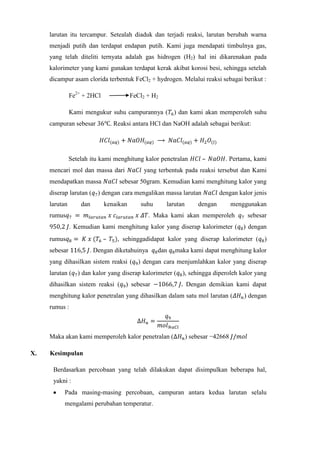 larutan itu tercampur. Setealah diaduk dan terjadi reaksi, larutan berubah warna
menjadi putih dan terdapat endapan putih. Kami juga mendapati timbulnya gas,
yang telah diteliti ternyata adalah gas hidrogen (H2) hal ini dikarenakan pada
kalorimeter yang kami gunakan terdapat kerak akibat korosi besi, sehingga setelah
dicampur asam clorida terbentuk FeCl2 + hydrogen. Melalui reaksi sebagai berikut :
Fe2+ + 2HCl

FeCl2 + H2

Kami mengukur suhu campurannya ( ) dan kami akan memperoleh suhu
campuran sebesar

. Reaksi antara HCl dan NaOH adalah sebagai berikut:

–

Setelah itu kami menghitung kalor penetralan
mencari mol dan massa dari
mendapatkan massa

yang terbentuk pada reaksi tersebut dan Kami

sebesar 50gram. Kemudian kami menghitung kalor yang

diserap larutan ( ) dengan cara mengalikan massa larutan
larutan

dan

. Pertama, kami

kenaikan

suhu

rumus

larutan

dengan kalor jenis

dengan

menggunakan

. Maka kami akan memperoleh

sebesar

. Kemudian kami menghitung kalor yang diserap kalorimeter ( ) dengan
rumus
sebesar

–

, sehinggadidapat kalor yang diserap kalorimeter ( )

. Dengan diketahuinya

dan

maka kami dapat menghitung kalor

yang dihasilkan sistem reaksi ( ) dengan cara menjumlahkan kalor yang diserap
larutan ( ) dan kalor yang diserap kalorimeter ( ), sehingga diperoleh kalor yang
dihasilkan sistem reaksi ( ) sebesar

Dengan demikian kami dapat

menghitung kalor penetralan yang dihasilkan dalam satu mol larutan (

) dengan

rumus :

Maka akan kami memperoleh kalor penetralan (
X.

) sebesar −42668

Kesimpulan
Berdasarkan percobaan yang telah dilakukan dapat disimpulkan beberapa hal,
yakni :
Pada masing-masing percobaan, campuran antara kedua larutan selalu
mengalami perubahan temperatur.

 