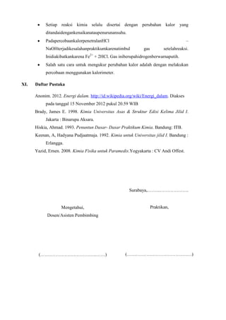 Setiap reaksi kimia selalu disertai dengan perubahan kalor

yang

ditandaidengankenaikanataupenurunansuhu.
–

PadapercobaankalorpenetralanHCl
NaOHterjadikesalahanpraktikumkarenatimbul

gas

setelahreaksi.

Inidiakibatkankarena Fe2+ + 2HCl. Gas iniberupahidrogenberwarnaputih.
Salah satu cara untuk mengukur perubahan kalor adalah dengan melakukan
percobaan menggunakan kalorimeter.
XI.

Daftar Pustaka
Anonim. 2012. Energi dalam. http://id.wikipedia.org/wiki/Energi_dalam. Diakses
pada tanggal 15 November 2012 pukul 20.59 WIB
Brady, James E. 1998. Kimia Universitas Asas & Struktur Edisi Kelima Jilid I.
Jakarta : Binarupa Aksara.
Hiskia, Ahmad. 1993. Penuntun Dasar- Dasar Praktikum Kimia. Bandung: ITB.
Keenan, A, Hadyana Pudjaatmaja. 1992. Kimia untuk Universitas jilid I. Bandung :
Erlangga.
Yazid, Ernen. 2008. Kimia Fisika untuk Paramedis.Yogyakarta : CV Andi Offest.

Surabaya,.……..……………….

Mengetahui,

Praktikan,

Dosen/Asisten Pembimbing

(……………………………….……)

(……………………………….……)

 
